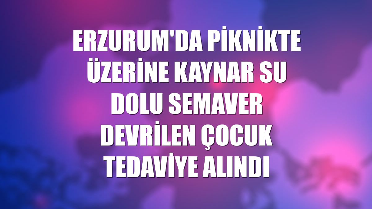 Erzurum'da piknikte üzerine kaynar su dolu semaver devrilen çocuk tedaviye alındı
