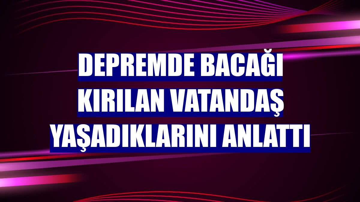 Depremde bacağı kırılan vatandaş yaşadıklarını anlattı
