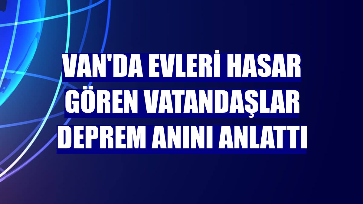 Van'da evleri hasar gören vatandaşlar deprem anını anlattı