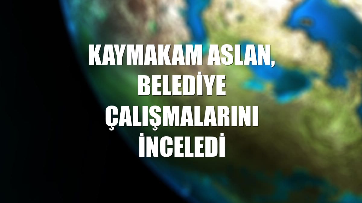 Kaymakam Aslan, belediye çalışmalarını inceledi
