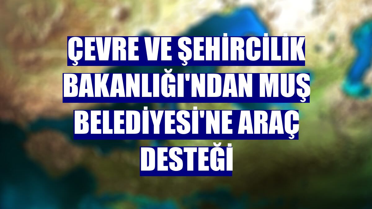 Çevre ve Şehircilik Bakanlığı'ndan Muş Belediyesi'ne araç desteği