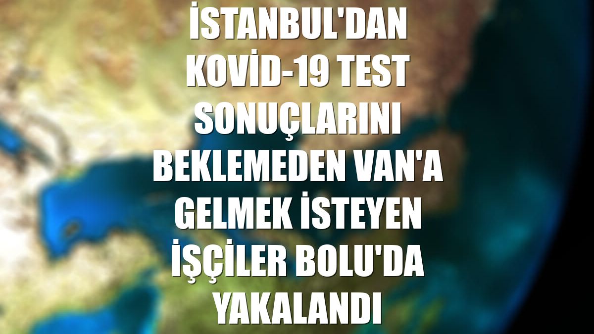 İstanbul'dan Kovid-19 test sonuçlarını beklemeden Van'a gelmek isteyen işçiler Bolu'da yakalandı