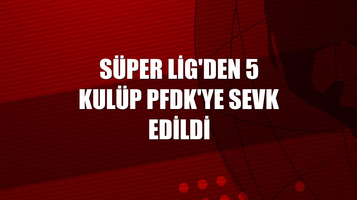 Süper Lig'den 5 kulüp PFDK'ye sevk edildi