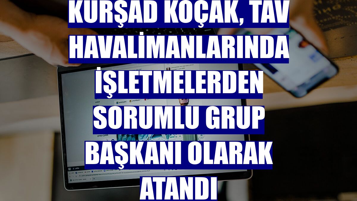 Kürşad Koçak, TAV Havalimanlarında İşletmelerden Sorumlu Grup Başkanı olarak atandı