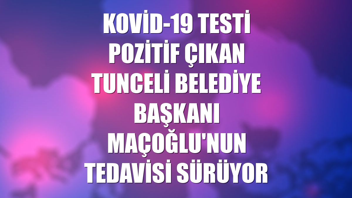 Kovid-19 testi pozitif çıkan Tunceli Belediye Başkanı Maçoğlu'nun tedavisi sürüyor
