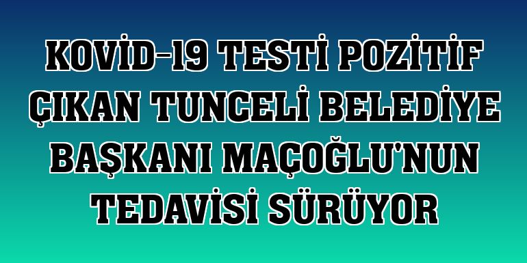Kovid-19 testi pozitif çıkan Tunceli Belediye Başkanı Maçoğlu'nun tedavisi sürüyor