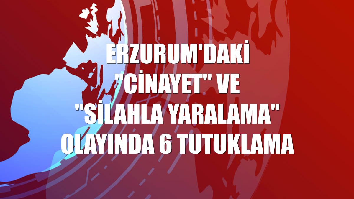Erzurum'daki "cinayet" ve "silahla yaralama" olayında 6 tutuklama