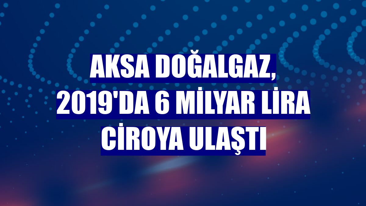 Aksa Doğalgaz, 2019'da 6 milyar lira ciroya ulaştı