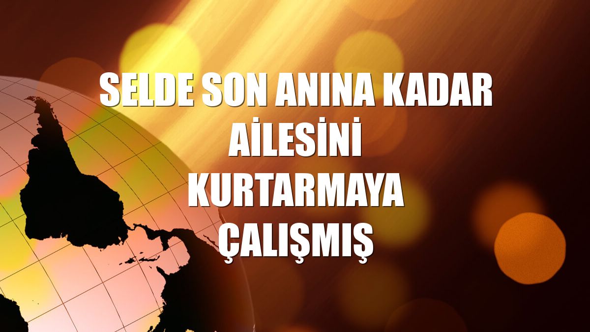 Selde son anına kadar ailesini kurtarmaya çalışmış