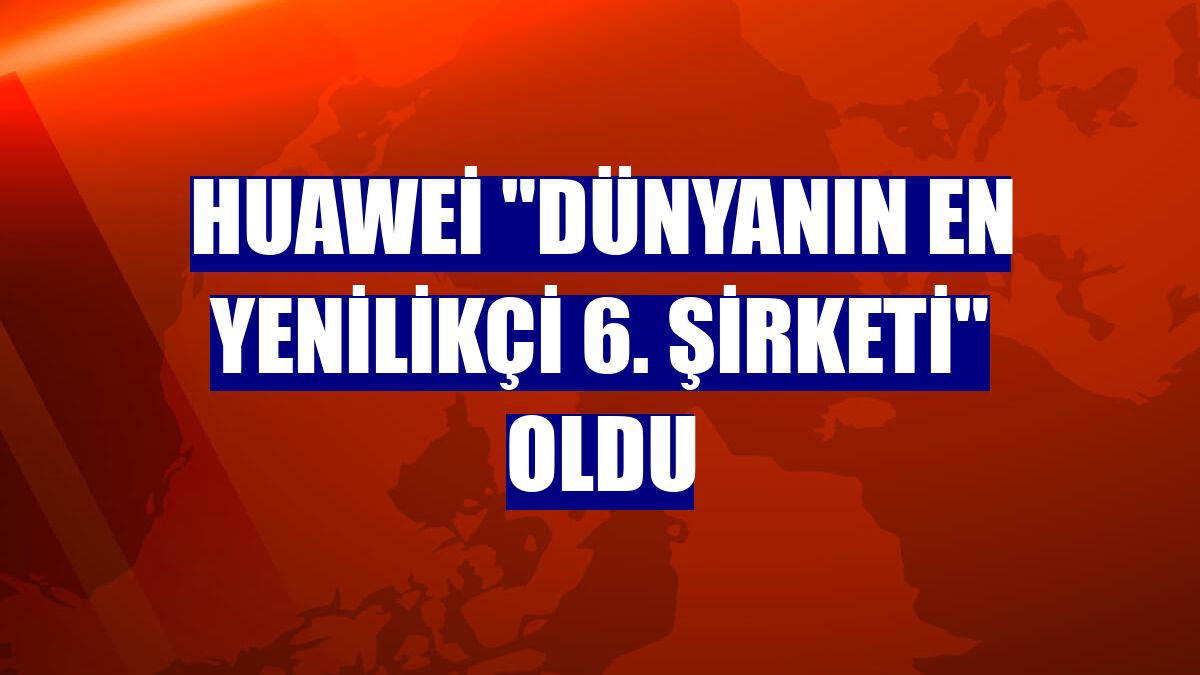 Huawei "dünyanın en yenilikçi 6. şirketi" oldu