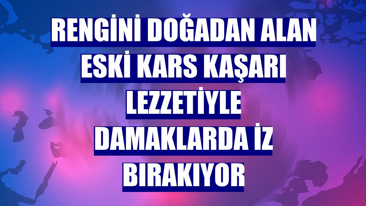 Rengini doğadan alan eski Kars kaşarı lezzetiyle damaklarda iz bırakıyor