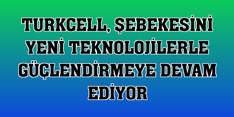 Turkcell, şebekesini yeni teknolojilerle güçlendirmeye devam ediyor
