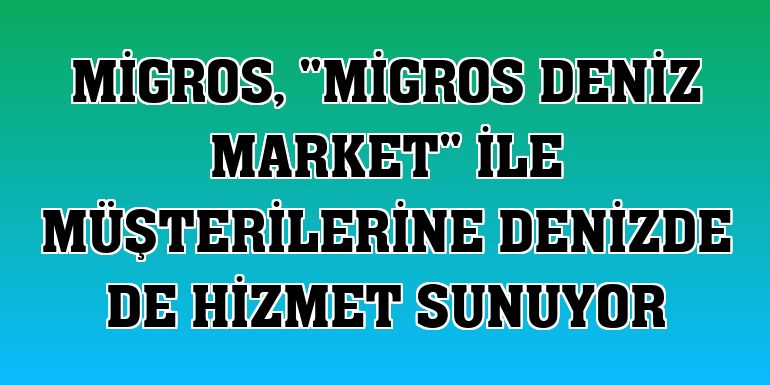 Migros, 'Migros Deniz Market' ile müşterilerine denizde de hizmet sunuyor