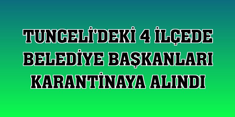Tunceli'deki 4 ilçede belediye başkanları karantinaya alındı