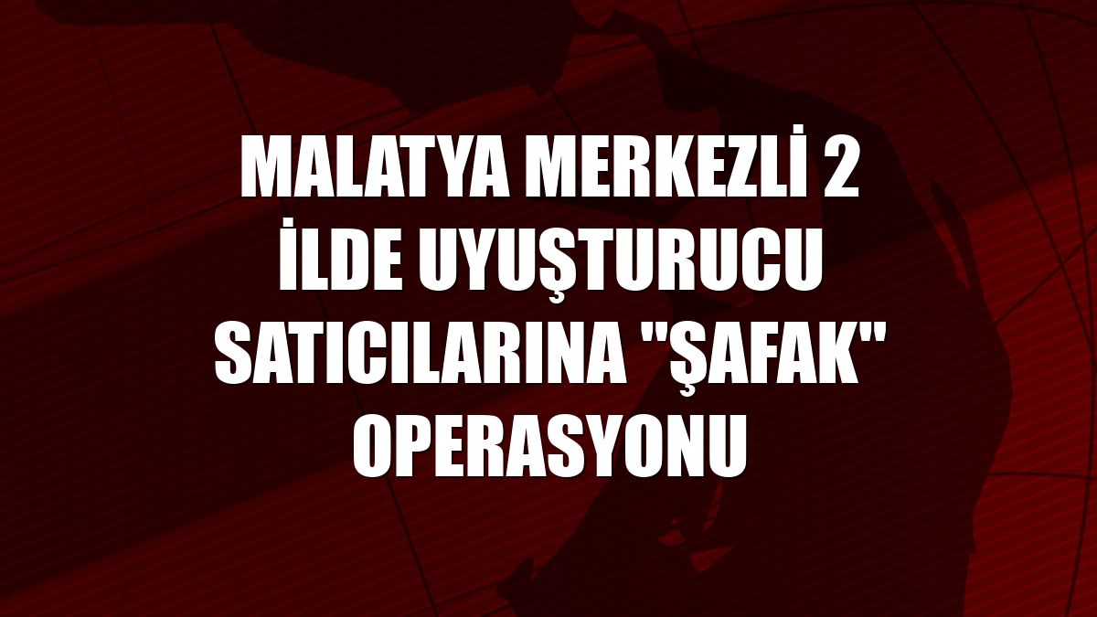 Malatya merkezli 2 ilde uyuşturucu satıcılarına "şafak" operasyonu