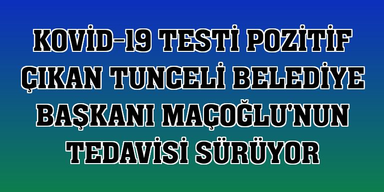 Kovid-19 testi pozitif çıkan Tunceli Belediye Başkanı Maçoğlu'nun tedavisi sürüyor