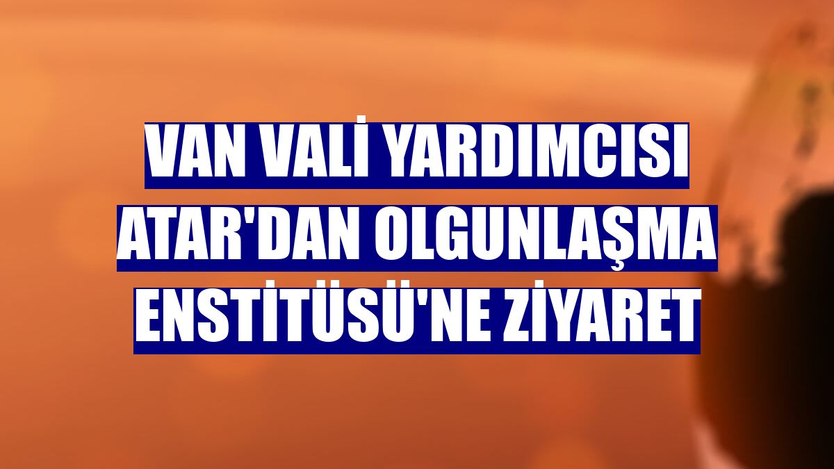 Van Vali Yardımcısı Atar'dan Olgunlaşma Enstitüsü'ne ziyaret