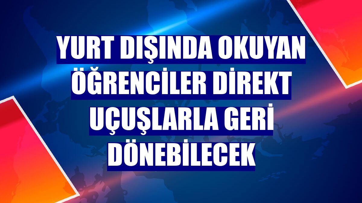 Yurt dışında okuyan öğrenciler direkt uçuşlarla geri dönebilecek