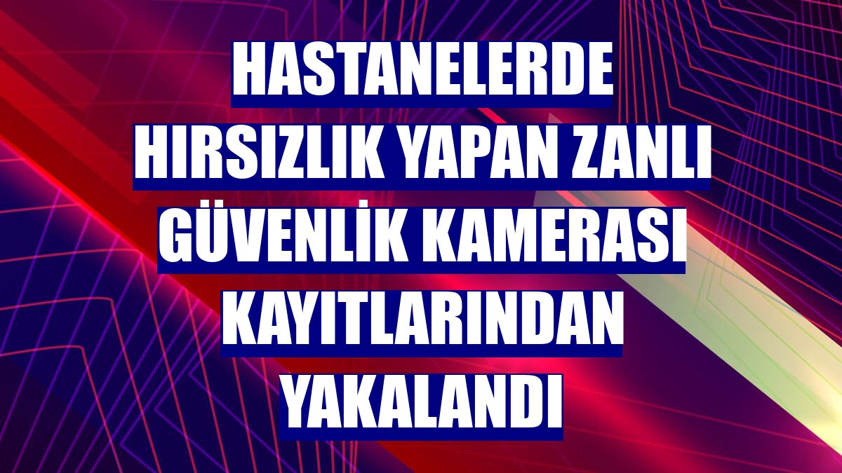 Hastanelerde hırsızlık yapan zanlı güvenlik kamerası kayıtlarından yakalandı