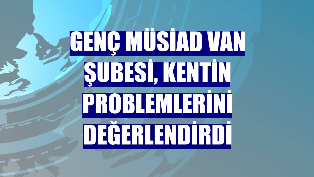 Genç MÜSİAD Van Şubesi, kentin problemlerini değerlendirdi
