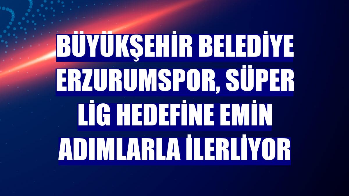 Büyükşehir Belediye Erzurumspor, Süper Lig hedefine emin adımlarla ilerliyor