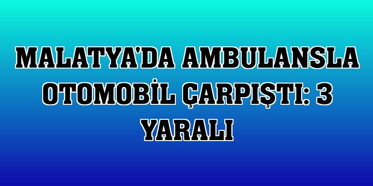 Malatya'da ambulansla otomobil çarpıştı: 3 yaralı