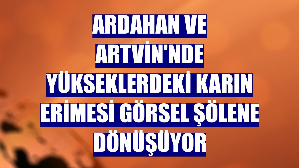 Ardahan ve Artvin'nde yükseklerdeki karın erimesi görsel şölene dönüşüyor