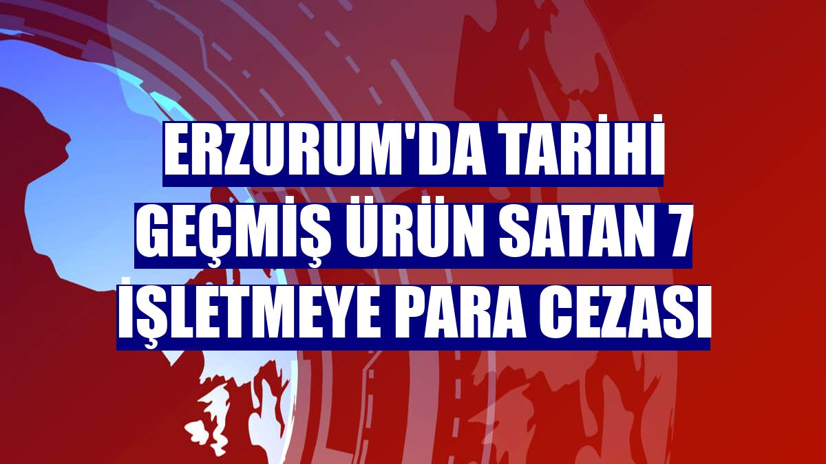 Erzurum'da tarihi geçmiş ürün satan 7 işletmeye para cezası