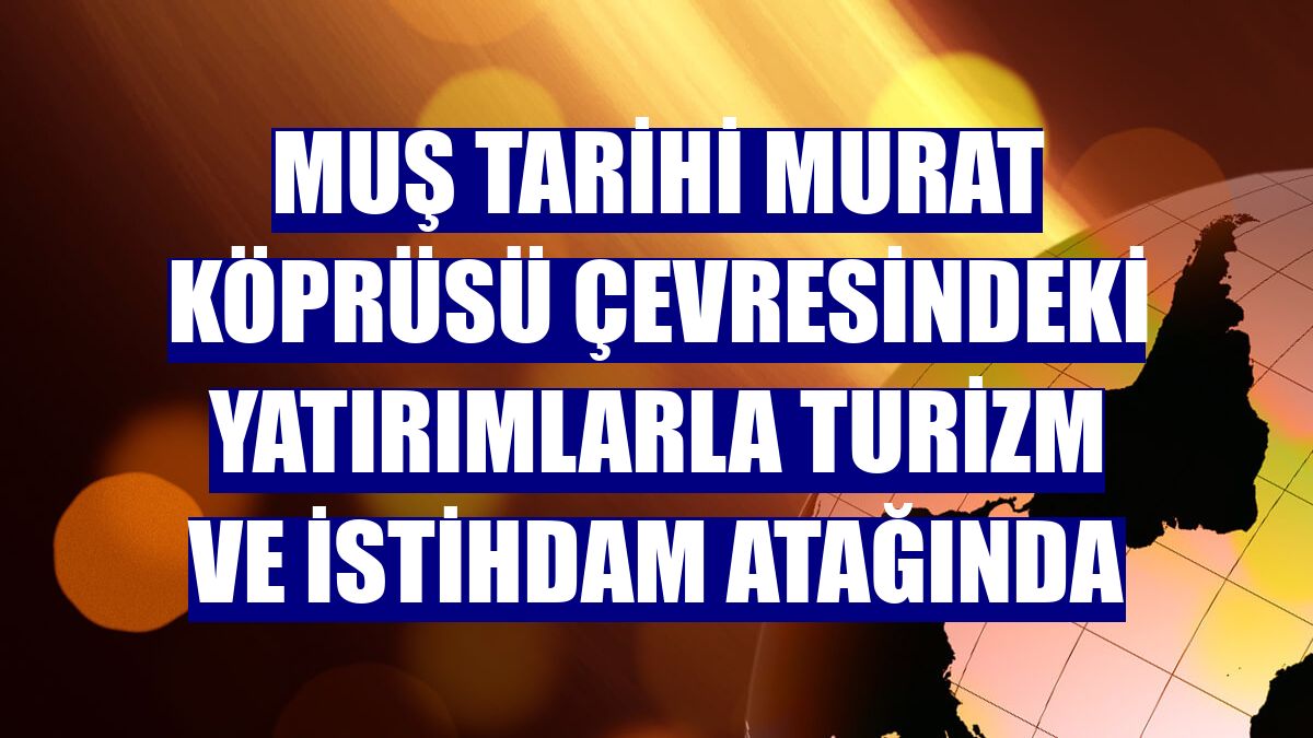 Muş tarihi Murat Köprüsü çevresindeki yatırımlarla turizm ve istihdam atağında