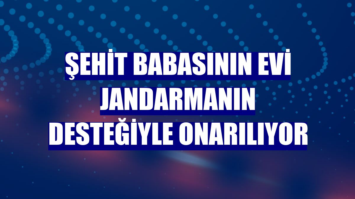 Şehit babasının evi jandarmanın desteğiyle onarılıyor
