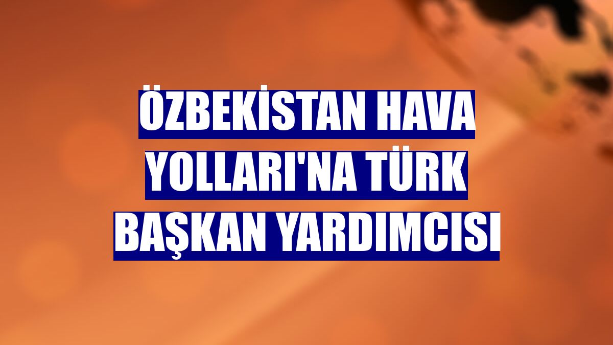Özbekistan Hava Yolları'na Türk başkan yardımcısı