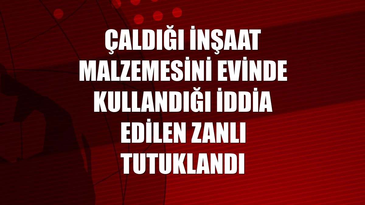 Çaldığı inşaat malzemesini evinde kullandığı iddia edilen zanlı tutuklandı