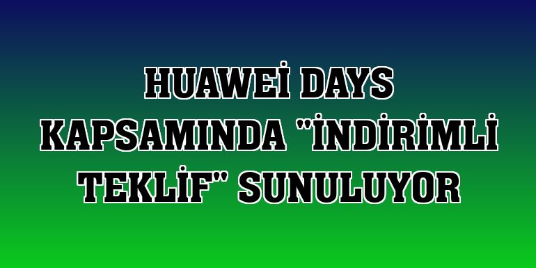 Huawei Days kapsamında 'indirimli teklif' sunuluyor