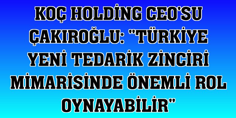 Koç Holding CEO'su Çakıroğlu: 'Türkiye yeni tedarik zinciri mimarisinde önemli rol oynayabilir'