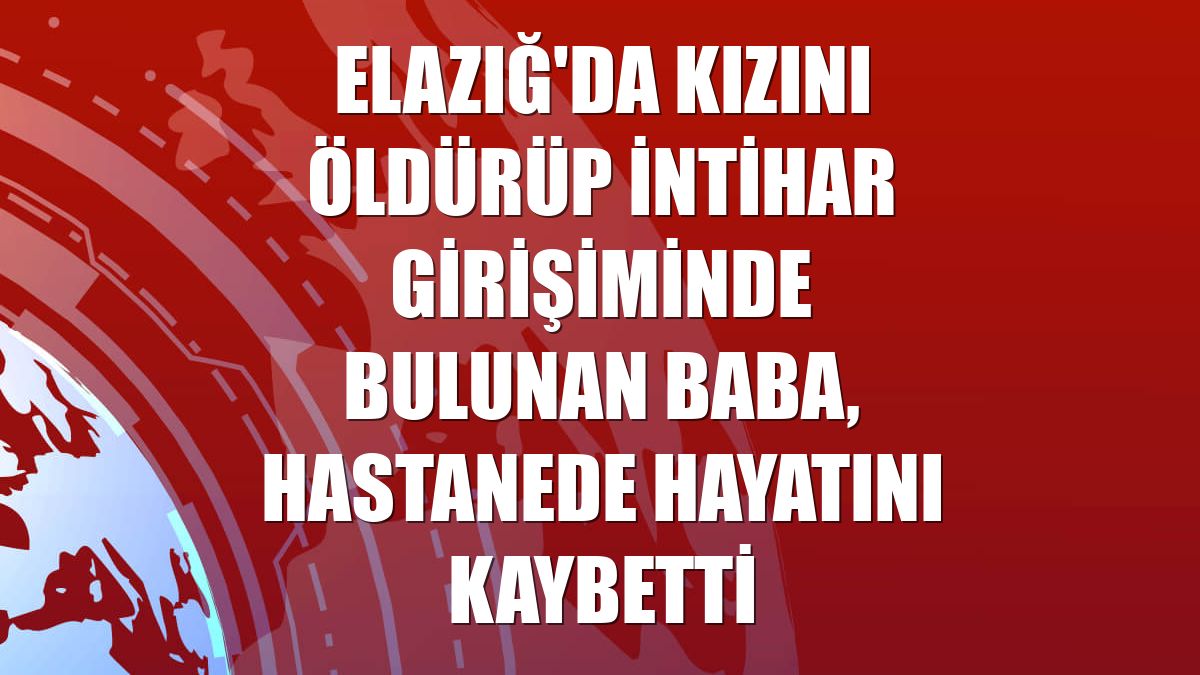 Elazığ'da kızını öldürüp intihar girişiminde bulunan baba, hastanede hayatını kaybetti
