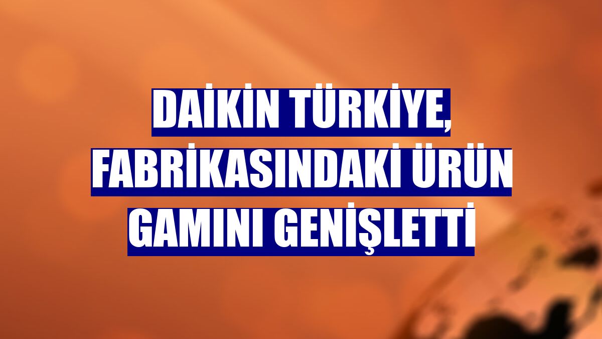 Daikin Türkiye, fabrikasındaki ürün gamını genişletti