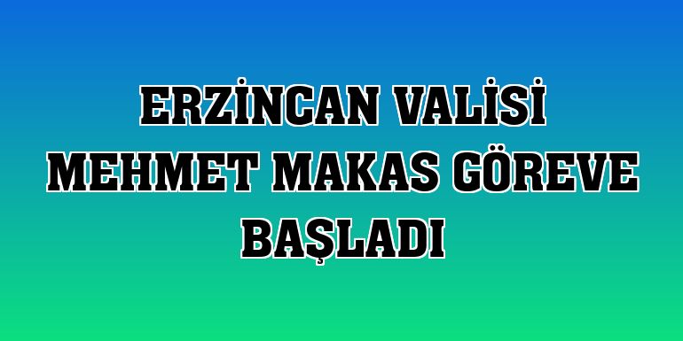 Erzincan Valisi Mehmet Makas göreve başladı
