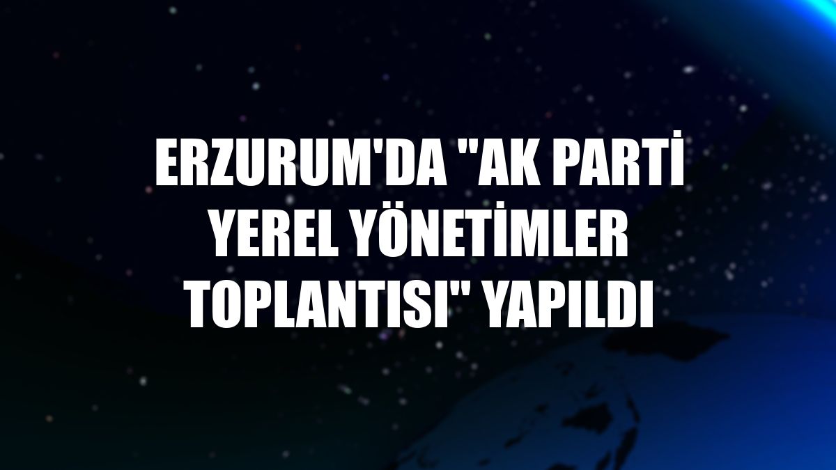 Erzurum'da "AK Parti Yerel Yönetimler Toplantısı" yapıldı