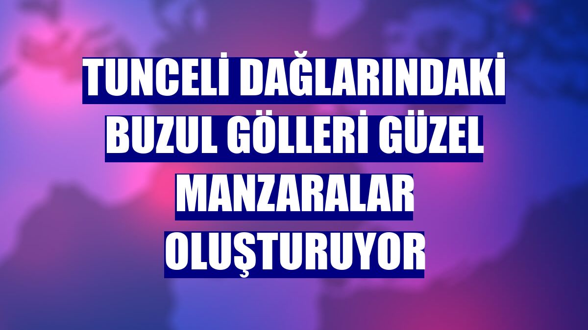Tunceli dağlarındaki buzul gölleri güzel manzaralar oluşturuyor