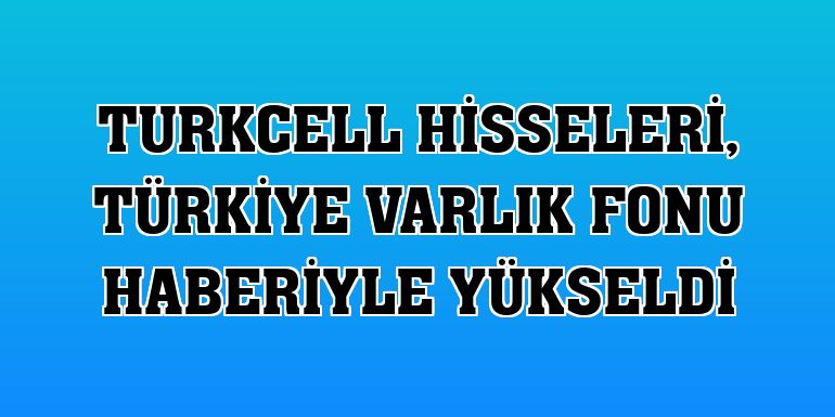 Turkcell hisseleri, Türkiye Varlık Fonu haberiyle yükseldi