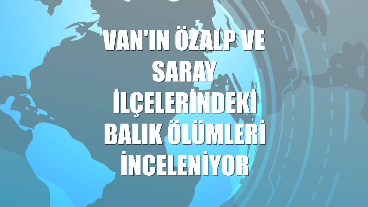Van'ın Özalp ve Saray ilçelerindeki balık ölümleri inceleniyor