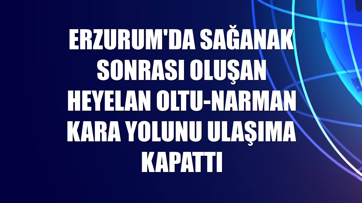 Erzurum'da sağanak sonrası oluşan heyelan Oltu-Narman kara yolunu ulaşıma kapattı