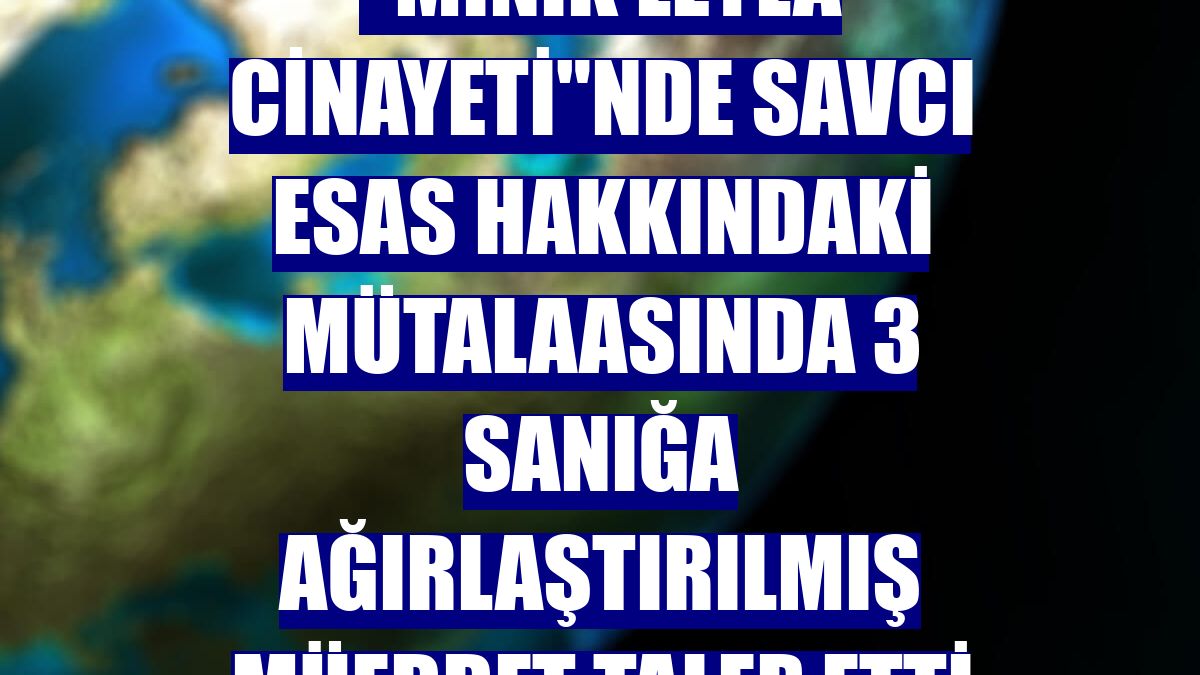 "Minik Leyla cinayeti"nde savcı esas hakkındaki mütalaasında 3 sanığa ağırlaştırılmış müebbet talep etti