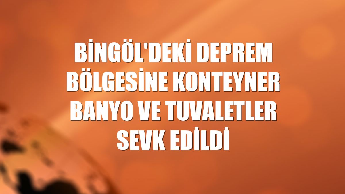 Bingöl'deki deprem bölgesine konteyner banyo ve tuvaletler sevk edildi