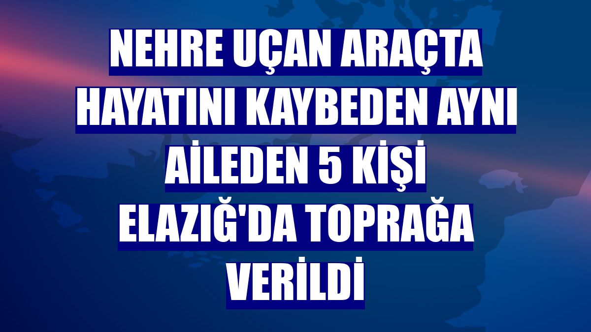 Nehre uçan araçta hayatını kaybeden aynı aileden 5 kişi Elazığ'da toprağa verildi