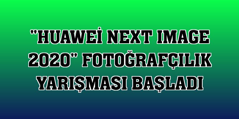'Huawei Next Image 2020' fotoğrafçılık yarışması başladı