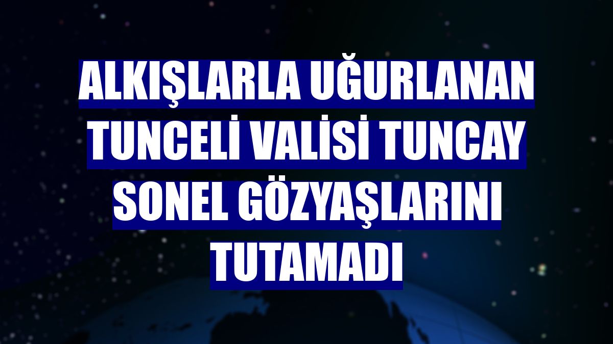 Alkışlarla uğurlanan Tunceli Valisi Tuncay Sonel gözyaşlarını tutamadı
