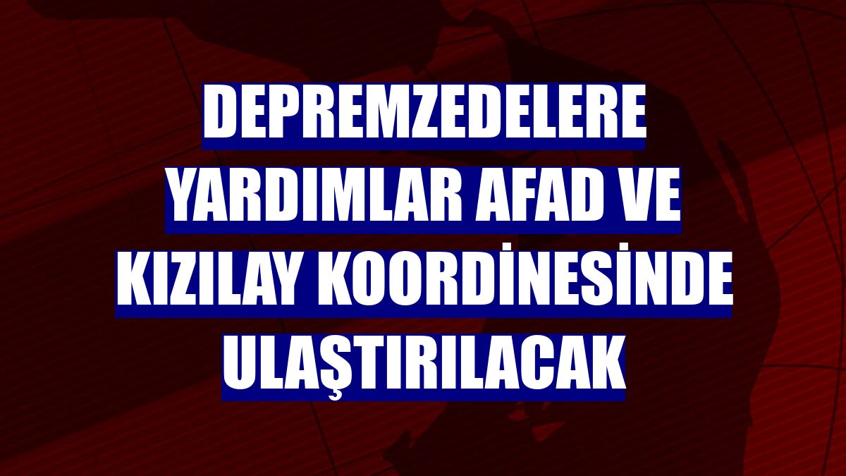 Depremzedelere yardımlar AFAD ve Kızılay koordinesinde ulaştırılacak