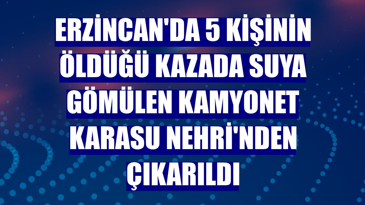 Erzincan'da 5 kişinin öldüğü kazada suya gömülen kamyonet Karasu Nehri'nden çıkarıldı