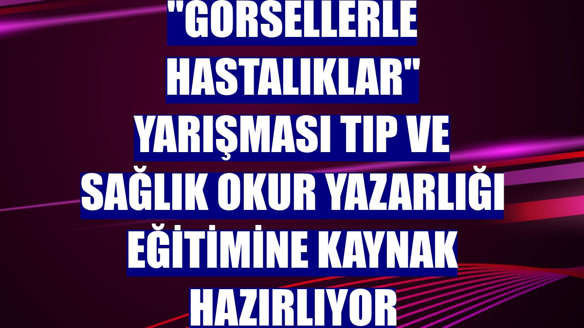 "Görsellerle Hastalıklar" yarışması tıp ve sağlık okur yazarlığı eğitimine kaynak hazırlıyor